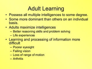Adult Learning Possess all multiple intelligences to some degree. Some more dominant than others on an individual basis. Adults maximize intelligences Better reasoning skills and problem solving Life experiences Learning and processing of information more difficult  Poorer eyesight Failing vision Loss of range of motion Arthritis 