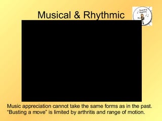 Musical & Rhythmic Music appreciation cannot take the same forms as in the past.  “Busting a move” is limited by arthritis and range of motion. 