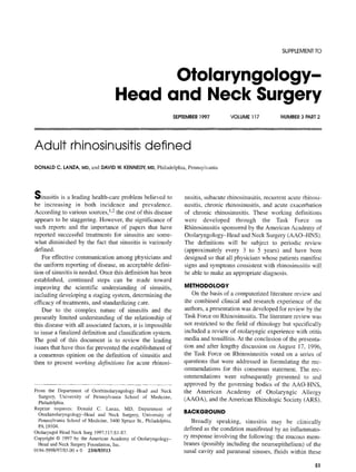 SUPPLEMENTTO
Otolaryngology-
Head and Neck Surgery
SEPTEMBER1997 VOLUME 117 NUMBER3 PART2
Adult rhinosinusitis defined
DONALD C. LANZA, MD,and DAVIDW. KENNEDY,MD,Philadelphia, Pennsylvania
Sinusitis is a leading health-care problem believed to
be increasing in both incidence and prevalence.
According to various sources, 1,2 the cost of this disease
appears to be staggering. However, the significance of
such reports and the importance of papers that have
reported successful treatments for sinusitis are some-
what diminished by the fact that sinusitis is variously
defined.
For effective communication among physicians and
the uniform reporting of disease, an acceFtable defini-
tion of sinusitis is needed. Once this definition has been
established, continued steps can be made toward
improving the scientific understanding of sinusitis,
including developing a staging system, determining the
efficacy of treatments, and standardizing care.
Due to the complex nature of sinusitis and the
presently limited understanding of the relationship of
this disease with all associated factors, it is impossible
to issue a finalized definition and classification system.
The goal of this document is to review the leading
issues that have thus far prevented the establishment of
a consensus opinion on the definition of sinusitis and
then to present working definitions for acute rhinosi-
From the Department of Otorhinolaryngology-Headand Neck
Surgery, University of Pennsylvania School of Medicine,
Philadelphia.
Reprint requests: Donald C. Lanza, MD, Department of
Otnrhinolaryngology-Head and Neck Surgery, University of
PennsylvaniaSchoolof Medicine, 3400 SpruceSt., Philadelphia,
PA19104.
OtolaryngolHeadNeckSurg 1997;117:S1-$7.
Copyright© 1997 by the AmericanAcademyof Ololaryngology-
Headand NeckSurgeryFoundation,Inc.
0194-5998/97/$5.00 + 0 23/0/83513
nusitis, subacute rhinosinusitis, recurrent acute rhinosi-
nusitis, chronic rhinosinusitis, and acute exacerbation
of chronic rhinosinusitis. These working definitions
were developed through the Task Force on
Rhinosinusitis sponsored by the American Academy of
Otolaryngology-Head and Neck Surgery (AAO-HNS).
The definitions will be subject to periodic review
(approximately every 3 to 5 years) and have been
designed so that all physicians whose patients manifest
signs and symptoms consistent with rhinosinusitis wilt
be able to make an appropriate diagnosis.
METHODOLOGY
On the basis of a computerized literature review and
the combined clinical and research experience of the
authors, a presentation was developed for review by the
Task Force on Rhinosinusitis. The literature review was
not restricted to the field of rhinology but specifically
included a review of otolaryngic experience with otitis
media and tonsillitis. At the conclusion of the presenta-
tion and after lengthy discussion on August 17, 1996,
the Task Force on Rhinosinusitis voted on a series of
questions that were addressed in formulating the rec-
ommendations for this consensus statement. The rec-
ommendations were subsequently presented to and
approved by the governing bodies of the AAO-HNS,
the American Academy of Otolaryngic Atlergy
(AAOA), and the American Rhinologic Society (ARS).
BACKGROUND
Broadly speaking, sinusitis may be clinically
defined as the condition manifested by an inflammato-
ry response involving the following: the mucous mem-
branes (possibly including the neuroepithelium) of the
nasal cavity and paranasal sinuses, fluids within these
$1
 