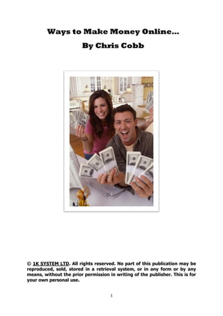 Ways to Make Money Online…
                        By Chris Cobb




© 1K SYSTEM LTD. All rights reserved. No part of this publication may be
reproduced, sold, stored in a retrieval system, or in any form or by any
means, without the prior permission in writing of the publisher. This is for
your own personal use.


                                     1
 