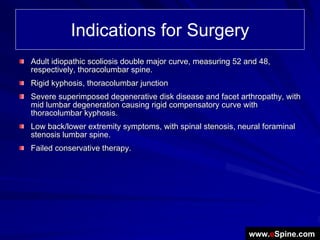 Indications for Surgery
Adult idiopathic scoliosis double major curve, measuring 52 and 48,
respectively, thoracolumbar spine.
Rigid kyphosis, thoracolumbar junction
Severe superimposed degenerative disk disease and facet arthropathy, with
mid lumbar degeneration causing rigid compensatory curve with
thoracolumbar kyphosis.
Low back/lower extremity symptoms, with spinal stenosis, neural foraminal
stenosis lumbar spine.
Failed conservative therapy.




                                                            www.eSpine.com
 