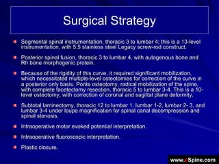 Surgical Strategy
Segmental spinal instrumentation, thoracic 3 to lumbar 4; this is a 13-level
instrumentation, with 5.5 stainless steel Legacy screw-rod construct.
Posterior spinal fusion, thoracic 3 to lumbar 4, with autogenous bone and
Rh bone morphogenic protein.
Because of the rigidity of this curve, it required significant mobilization,
which necessitated multiple-level osteotomies for correction of the curve in
a posterior only basis. Ponte osteotomy, radical mobilization of the spine,
with complete facetectomy resection, thoracic 5 to lumbar 3-4. This is a 10-
level osteotomy, with correction of coronal and sagittal plane deformity.
Subtotal laminectomy, thoracic 12 to lumbar 1, lumbar 1-2, lumbar 2- 3, and
lumbar 3-4 under loupe magnification for spinal canal decompression and
spinal stenosis.
Intraoperative motor evoked potential interpretation.
Intraoperative fluoroscopic interpretation.
Plastic closure.

                                                               www.eSpine.com
 