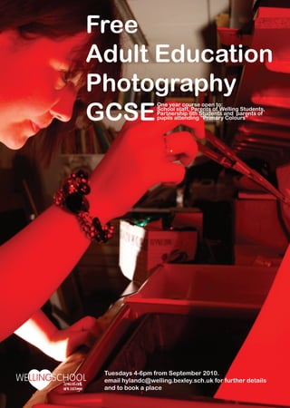 Free
Adult Education
Photography
GCSE
                  One year course open to:
                  School staff, Parents of Welling Students,
                  Partnership 6th Students and parents of
                  pupils attending “Primary Colours”




 Tuesdays 4-6pm from September 2010.
 email hylandc@welling.bexley.sch.uk for further details
 and to book a place
 