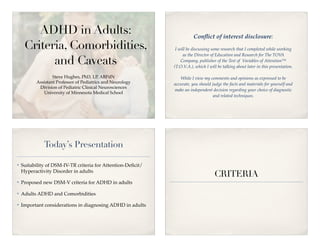 ADHD in Adults:                                                  Conﬂict of interest disclosure:
     Criteria, Comorbidities,                                  I will be discussing some research that I completed while working
                                                                   as the Director of Education and Research for The TOV    A
           and Caveats                                            Company, publisher of the Test of Variables of Attention™
                                                              (T.O.V.A.), which I will be talking about later in this presentation.

                   Steve Hughes, PhD, LP, ABPdN                  While I view my comments and opinions as expressed to be
           Assistant Professor of Pediatrics and Neurology    accurate, you should judge the facts and materials for yourself and
            Division of Pediatric Clinical Neurosciences
                                                              make an independent decision regarding your choice of diagnostic
              University of Minnesota Medical School
                                                                                    and related techniques.




              Today’s Presentation

!   Suitability of DSM-IV-TR criteria for Attention-Deﬁcit/
    Hyperactivity Disorder in adults
                                                                                     CRITERIA
!   Proposed new DSM-V criteria for ADHD in adults

!   Adults ADHD and Comorbidities

!   Important considerations in diagnosing ADHD in adults
 