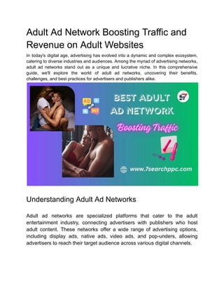 Adult Ad Network Boosting Traffic and
Revenue on Adult Websites
In today's digital age, advertising has evolved into a dynamic and complex ecosystem,
catering to diverse industries and audiences. Among the myriad of advertising networks,
adult ad networks stand out as a unique and lucrative niche. In this comprehensive
guide, we'll explore the world of adult ad networks, uncovering their benefits,
challenges, and best practices for advertisers and publishers alike.
Understanding Adult Ad Networks
Adult ad networks are specialized platforms that cater to the adult
entertainment industry, connecting advertisers with publishers who host
adult content. These networks offer a wide range of advertising options,
including display ads, native ads, video ads, and pop-unders, allowing
advertisers to reach their target audience across various digital channels.
 