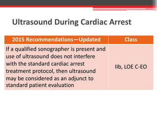 Ultrasound During Cardiac Arrest
2015 Recommendations—Updated Class
If a qualified sonographer is present and
use of ultrasound does not interfere
with the standard cardiac arrest
treatment protocol, then ultrasound
may be considered as an adjunct to
standard patient evaluation
IIb, LOE C-EO
 