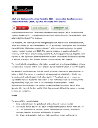 Adult and Adolescent Vaccines Market to 2017 – Accelerated Development and
Introduction Plans (ADIP) by GAVI Alliance to Drive Growth




ReportsnReports.com adds GBI Research Market Research Report “Adult and Adolescent
Vaccines Market to 2017 – Accelerated Development and Introduction Plans (ADIP) by GAVI
Alliance to Drive Growth‟‟ to its store.

GBI Research, the leading business intelligence provider, has released its latest research,
“Adult and Adolescent Vaccines Market to 2017 – Accelerated Development and Introduction
Plans (ADIP) by GAVI Alliance to Drive Growth”, which provides insights into the global
vaccines market, forecast until 2017. The report provides an in-depth analysis of five
vaccines, which include pneumococcal, seasonal flu, human papillomavirus, hepatitis A and
hepatitis B. The report also examines the immunization schedules for the covered vaccines.
In addition, the report also includes insights into the vaccines R&D pipeline.

The report is built using data and information sourced from proprietary databases, primary
and secondary research, and in-house analysis by GBI Research‟s team of industry experts.

GBI Research‟s analysis shows that the overall global vaccines market was valued at $28
billion in 2010. The market is expected to witness growth at a CAGR of 11.5% for the
forecast period, and will reach $56.7 billion by 2017. The global market revenues are
expected to increase due to the introduction of new molecules which are currently in the
regulatory filing stage, and those in the later stages of development. The top
pharmaceutical companies in the vaccines market are GlaxoSmithKline, Sanofi, Pfizer,
Novartis AG., Merck & Co. Inc, and SP-MSD. Approximately 88% of the market is covered
by these six companies.

Scope


The scope of this report includes -
     Data and analysis on the global adult and adolescent vaccines market
     Annualized market data for the adult and adolescent vaccines market from 2007 to
      2017 for pneumococcal vaccines, human pappilomavirus vaccines, seasonal flu
      vaccines, hepatitis A vaccines and hepatitis B vaccines
     Key drivers and restraints that have had a significant impact on the market
 