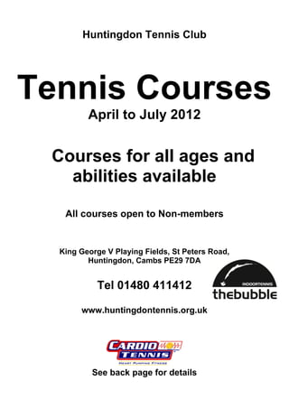 Huntingdon Tennis Club




Tennis Courses
         April to July 2012


 Courses for all ages and
   abilities available

   All courses open to Non-members


  King George V Playing Fields, St Peters Road,
         Huntingdon, Cambs PE29 7DA


           Tel 01480 411412

       www.huntingdontennis.org.uk




          See back page for details
 