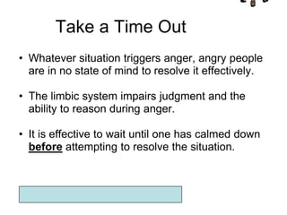 Take a Time Out
• Whatever situation triggers anger, angry people
  are in no state of mind to resolve it effectively.

• The limbic system impairs judgment and the
  ability to reason during anger.

• It is effective to wait until one has calmed down
  before attempting to resolve the situation.
 