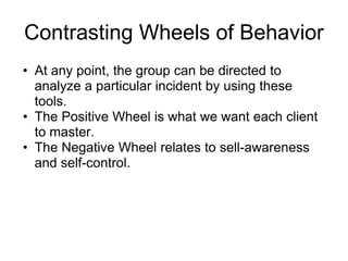 Contrasting Wheels of Behavior
• At any point, the group can be directed to
  analyze a particular incident by using these
  tools.
• The Positive Wheel is what we want each client
  to master.
• The Negative Wheel relates to sell-awareness
  and self-control.
 