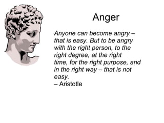 Anger
Anyone can become angry –
that is easy. But to be angry
with the right person, to the
right degree, at the right
time, for the right purpose, and
in the right way – that is not
easy.
– Aristotle
 