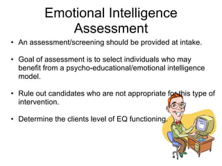 Emotional Intelligence
             Assessment
• An assessment/screening should be provided at intake.

• Goal of assessment is to select individuals who may
  benefit from a psycho-educational/emotional intelligence
  model.

• Rule out candidates who are not appropriate for this type of
  intervention.

• Determine the clients level of EQ functioning.
 