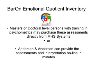 BarOn Emotional Quotient Inventory


• Masters or Doctoral level persons with training in
  psychometrics may purchase these assessments
            directly from MHS Systems
                        • or

     • Anderson & Anderson can provide the
      assessments and interpretation on-line in
                    minutes
 