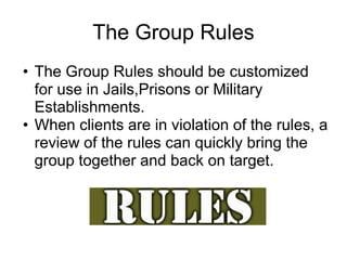 The Group Rules
• The Group Rules should be customized
  for use in Jails,Prisons or Military
  Establishments.
• When clients are in violation of the rules, a
  review of the rules can quickly bring the
  group together and back on target.
 