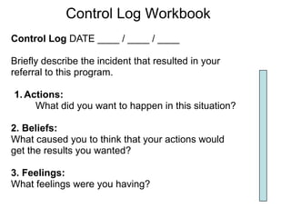 Control Log Workbook
Control Log DATE ____ / ____ / ____

Briefly describe the incident that resulted in your
referral to this program.

1. Actions:
     What did you want to happen in this situation?

2. Beliefs:
What caused you to think that your actions would
get the results you wanted?

3. Feelings:
What feelings were you having?
 