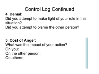 Control Log Continued
4. Denial:
Did you attempt to make light of your role in this
situation?
Did you attempt to blame the other person?


5. Cost of Anger:
What was the impact of your action?
On you:
On the other person:
On others:
 