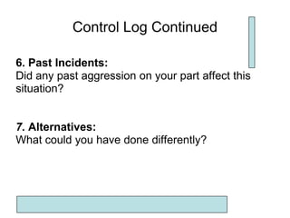 Control Log Continued

6. Past Incidents:
Did any past aggression on your part affect this
situation?


7. Alternatives:
What could you have done differently?
 