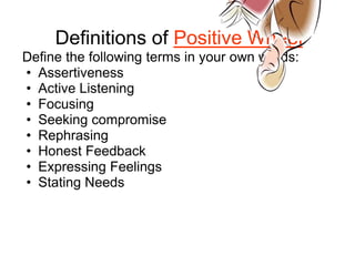 Definitions of Positive Wheel
Define the following terms in your own words:
• Assertiveness
• Active Listening
• Focusing
• Seeking compromise
• Rephrasing
• Honest Feedback
• Expressing Feelings
• Stating Needs
 