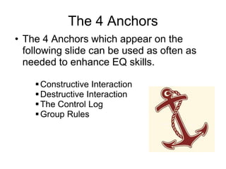 The 4 Anchors
• The 4 Anchors which appear on the
  following slide can be used as often as
  needed to enhance EQ skills.

     Constructive Interaction
     Destructive Interaction
     The Control Log
     Group Rules
 
