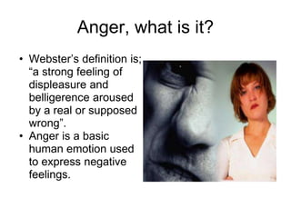Anger, what is it?
• Webster’s definition is;
  “a strong feeling of
  displeasure and
  belligerence aroused
  by a real or supposed
  wrong”.
• Anger is a basic
  human emotion used
  to express negative
  feelings.
 