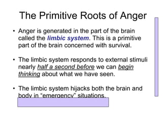 The Primitive Roots of Anger
• Anger is generated in the part of the brain
  called the limbic system. This is a primitive
  part of the brain concerned with survival.

• The limbic system responds to external stimuli
  nearly half a second before we can begin
  thinking about what we have seen.

• The limbic system hijacks both the brain and
  body in “emergency” situations.
 