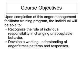 Course Objectives
Upon completion of this anger management
facilitator training program, the individual will
be able to:
 • Recognize the role of individual
   responsibility in changing unacceptable
   behavior.
 • Develop a working understanding of
   anger/stress patterns and responses.
 