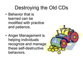 Destroying the Old CDs
• Behavior that is
  learned can be
  modified with practice
  and patience.

• Anger Management is
  helping individuals
  recognize and manage
  these self-destructive
  behaviors.
 