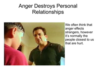 Anger Destroys Personal
     Relationships

                  We often think that
                  anger effects
                  strangers, however
                  it’s normally the
                  people closest to us
                  that are hurt.
 