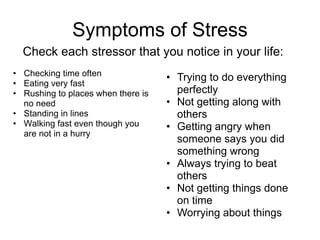 Symptoms of Stress
  Check each stressor that you notice in your life:
• Checking time often
                                    • Trying to do everything
• Eating very fast
• Rushing to places when there is     perfectly
  no need                           • Not getting along with
• Standing in lines                   others
• Walking fast even though you      • Getting angry when
  are not in a hurry
                                      someone says you did
                                      something wrong
                                    • Always trying to beat
                                      others
                                    • Not getting things done
                                      on time
                                    • Worrying about things
 