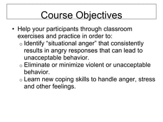 Course Objectives
• Help your participants through classroom
  exercises and practice in order to:
   o Identify “situational anger” that consistently
     results in angry responses that can lead to
     unacceptable behavior.
   o Eliminate or minimize violent or unacceptable
     behavior.
   o Learn new coping skills to handle anger, stress
     and other feelings.
 