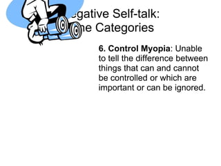 Negative Self-talk:
 Nine Categories
       6. Control Myopia: Unable
       to tell the difference between
       things that can and cannot
       be controlled or which are
       important or can be ignored.
 