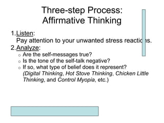 Three-step Process:
             Affirmative Thinking
1.Listen:
  Pay attention to your unwanted stress reactions.
2.Analyze:
  o   Are the self-messages true?
  o   Is the tone of the self-talk negative?
  o   If so, what type of belief does it represent?
      (Digital Thinking, Hot Stove Thinking, Chicken Little
      Thinking, and Control Myopia, etc.)
 