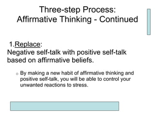 Three-step Process:
   Affirmative Thinking - Continued

1.Replace:
Negative self-talk with positive self-talk
based on affirmative beliefs.
   o   By making a new habit of affirmative thinking and
       positive self-talk, you will be able to control your
       unwanted reactions to stress.
 