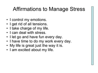 Affirmations to Manage Stress
•   I control my emotions.
•   I get rid of all tensions.
•   I take charge of my life.
•   I can deal with stress.
•   I let go and have fun every day.
•   I have time to do my work every day.
•   My life is great just the way it is.
•   I am excited about my life.
 