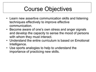 Course Objectives
• Learn new assertive communication skills and listening
  techniques effectively to improve effective
  communication.
• Become aware of one’s own stress and anger signals
  and develop the capacity to sense the mood of persons
  with whom they must interact.
• Understand the entire curriculum is based on Emotional
  Intelligence.
• Use sports analogies to help to understand the
  importance of practicing new skills.
 