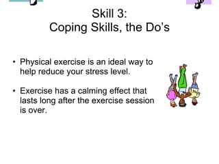 Skill 3:
          Coping Skills, the Do’s

• Physical exercise is an ideal way to
  help reduce your stress level.

• Exercise has a calming effect that
  lasts long after the exercise session
  is over.
 