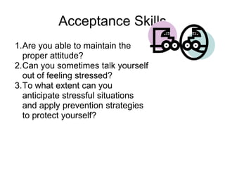 Acceptance Skills
1.Are you able to maintain the
  proper attitude?
2.Can you sometimes talk yourself
  out of feeling stressed?
3.To what extent can you
  anticipate stressful situations
  and apply prevention strategies
  to protect yourself?
 