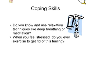 Coping Skills


• Do you know and use relaxation
  techniques like deep breathing or
  meditation?
• When you feel stressed, do you ever
  exercise to get rid of this feeling?
 