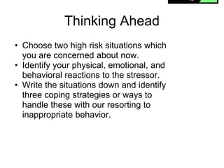 Thinking Ahead
• Choose two high risk situations which
  you are concerned about now.
• Identify your physical, emotional, and
  behavioral reactions to the stressor.
• Write the situations down and identify
  three coping strategies or ways to
  handle these with our resorting to
  inappropriate behavior.
 