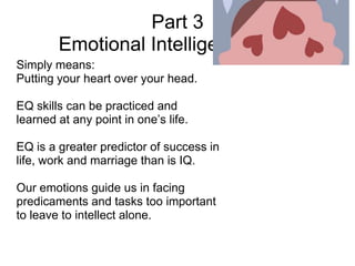 Part 3
        Emotional Intelligence (EQ)
Simply means:
Putting your heart over your head.

EQ skills can be practiced and
learned at any point in one’s life.

EQ is a greater predictor of success in
life, work and marriage than is IQ.

Our emotions guide us in facing
predicaments and tasks too important
to leave to intellect alone.
 
