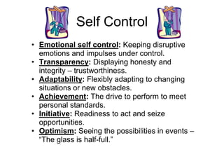 Self Control
• Emotional self control: Keeping disruptive
  emotions and impulses under control.
• Transparency: Displaying honesty and
  integrity – trustworthiness.
• Adaptability: Flexibly adapting to changing
  situations or new obstacles.
• Achievement: The drive to perform to meet
  personal standards.
• Initiative: Readiness to act and seize
  opportunities.
• Optimism: Seeing the possibilities in events –
  “The glass is half-full.”
 