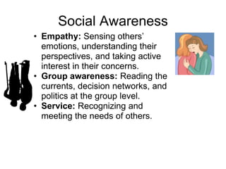 Social Awareness
• Empathy: Sensing others’
  emotions, understanding their
  perspectives, and taking active
  interest in their concerns.
• Group awareness: Reading the
  currents, decision networks, and
  politics at the group level.
• Service: Recognizing and
  meeting the needs of others.
 