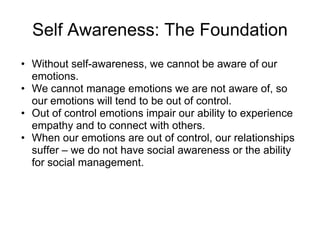 Self Awareness: The Foundation
• Without self-awareness, we cannot be aware of our
  emotions.
• We cannot manage emotions we are not aware of, so
  our emotions will tend to be out of control.
• Out of control emotions impair our ability to experience
  empathy and to connect with others.
• When our emotions are out of control, our relationships
  suffer – we do not have social awareness or the ability
  for social management.
 