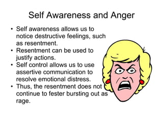 Self Awareness and Anger
• Self awareness allows us to
  notice destructive feelings, such
  as resentment.
• Resentment can be used to
  justify actions.
• Self control allows us to use
  assertive communication to
  resolve emotional distress.
• Thus, the resentment does not
  continue to fester bursting out as
  rage.
 