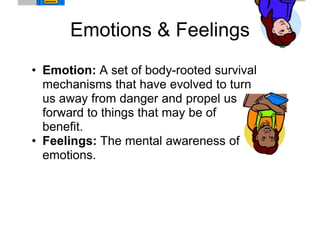 Emotions & Feelings
• Emotion: A set of body-rooted survival
  mechanisms that have evolved to turn
  us away from danger and propel us
  forward to things that may be of
  benefit.
• Feelings: The mental awareness of
  emotions.
 