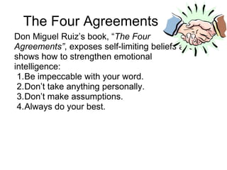 The Four Agreements
Don Miguel Ruiz’s book, “The Four
Agreements”, exposes self-limiting beliefs and
shows how to strengthen emotional
intelligence:
 1.Be impeccable with your word.
 2.Don’t take anything personally.
 3.Don’t make assumptions.
 4.Always do your best.
 