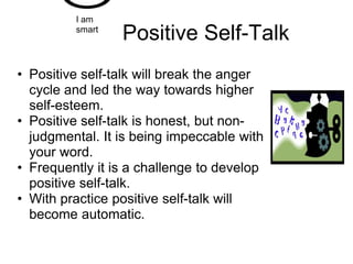 I am
         smart
                 Positive Self-Talk
• Positive self-talk will break the anger
  cycle and led the way towards higher
  self-esteem.
• Positive self-talk is honest, but non-
  judgmental. It is being impeccable with
  your word.
• Frequently it is a challenge to develop
  positive self-talk.
• With practice positive self-talk will
  become automatic.
 