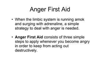 Anger First Aid
• When the limbic system is running amok
  and surging with adrenaline, a simple
  strategy to deal with anger is needed.

• Anger First Aid consists of three simple
  steps to apply whenever you become angry
  in order to keep from acting out
  destructively.
 