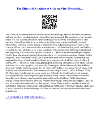 The Effects of Attachment Style on Adult Romantic...
The Effects of Attachment Style on Adult Romantic Relationships Abstract Individual attachment
style and its effects on adult romantic relationships were examined. The hypothesis of this literature
review was that insecure attachment style would negatively affect the overall dynamic of adult
romantic relationships while secure attachment would promote positive and healthy romantic
relationships. Empirical studies looking at attachment style and relationship issues such as one's
views of self and others, communication, sexual intimacy, childhood family dynamic and God were
evaluated. Reviews of studies were in line with the hypothesis indicating that insecure attachment
does negatively affect the overall dynamic of romantic ... Show more content on Helpwriting.net ...
Finally, those who are disorganized–disoriented, show very inconsistent, confused behavior to their
caregivers. Adult Attachment Styles Kim Bartholomew took Bowlby's theory a step further and
proposed four styles of adult attachment based on working models of self and others (Lyddon &
Sherry, 2001). These styles were secure, preoccupied, dismissing and fearful. Secure adults feel self
worth and expect other people to be trustworthy. Preoccupied adults feel unworthy but feel better
about other people. Dismissing adults feel they are worthy but have a negative view of others. And
fearfully attached adults tend to feel unworthy and untrusting of others (Lyddon & Sherry, 2001).
All of the styles noted except for secure would also fall under the broader category of insecure.
Psychologist Phillip Shaver expanded upon Bowlby's theory too and stated that the attachments
formed in one's infancy extend to adult romantic relationships (Feldman, 2011). According to
Shaver, securely attached adults enter into romantic relationships confidently and happily. They also
tend to be supportive and sensitive to their partner's needs. Those who have avoidant attachment
style tend to be less into relationships and feel lonelier. Ambivalent or anxiously attached adults tend
to be too invested in their relationships, have low self–esteem, and often are intrusive rather then
helpful when
... Get more on HelpWriting.net ...
 