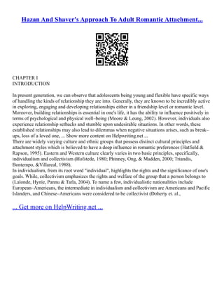 Hazan And Shaver's Approach To Adult Romantic Attachment...
CHAPTER I
INTRODUCTION
In present generation, we can observe that adolescents being young and flexible have specific ways
of handling the kinds of relationship they are into. Generally, they are known to be incredibly active
in exploring, engaging and developing relationships either in a friendship level or romantic level.
Moreover, building relationships is essential in one's life, it has the ability to influence positively in
terms of psychological and physical well–being (Moore & Leung, 2002). However, individuals also
experience relationship setbacks and stumble upon undesirable situations. In other words, these
established relationships may also lead to dilemmas when negative situations arises, such as break–
ups, loss of a loved one, ... Show more content on Helpwriting.net ...
There are widely varying culture and ethnic groups that possess distinct cultural principles and
attachment styles which is believed to have a deep influence in romantic preferences (Hatfield &
Rapson, 1995). Eastern and Western culture clearly varies in two basic principles, specifically,
individualism and collectivism (Hofstede, 1980; Phinney, Ong, & Madden, 2000; Triandis,
Bontempo, &Villareal, 1988).
In individualism, from its root word "individual", highlights the rights and the significance of one's
goals. While, collectivism emphasizes the rights and welfare of the group that a person belongs to
(Lalonde, Hynie, Pannu & Tatla, 2004). To name a few, individualistic nationalities include
European–Americans, the intermediate in individualism and collectivism are Americans and Pacific
Islanders, and Chinese–Americans were considered to be collectivist (Doherty et. al.,
... Get more on HelpWriting.net ...
 